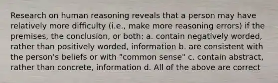 Research on human reasoning reveals that a person may have relatively more difficulty (i.e., make more reasoning errors) if the premises, the conclusion, or both: a. contain negatively worded, rather than positively worded, information b. are consistent with the person's beliefs or with "common sense" c. contain abstract, rather than concrete, information d. All of the above are correct