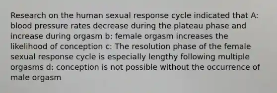 Research on the human sexual response cycle indicated that A: blood pressure rates decrease during the plateau phase and increase during orgasm b: female orgasm increases the likelihood of conception c: The resolution phase of the female sexual response cycle is especially lengthy following multiple orgasms d: conception is not possible without the occurrence of male orgasm