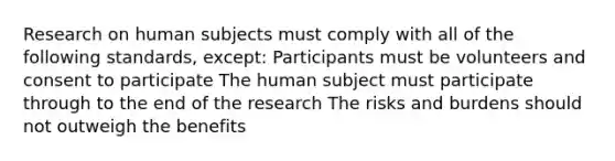 Research on human subjects must comply with all of the following standards, except: Participants must be volunteers and consent to participate The human subject must participate through to the end of the research The risks and burdens should not outweigh the benefits