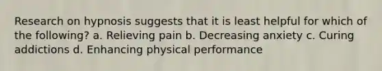 Research on hypnosis suggests that it is least helpful for which of the following? a. Relieving pain b. Decreasing anxiety c. Curing addictions d. Enhancing physical performance