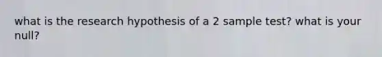 what is the research hypothesis of a 2 sample test? what is your null?