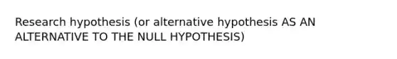 Research hypothesis (or alternative hypothesis AS AN ALTERNATIVE TO THE NULL HYPOTHESIS)