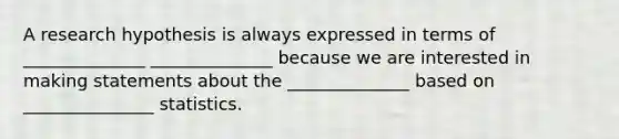 A research hypothesis is always expressed in terms of ______________ ______________ because we are interested in making statements about the ______________ based on _______________ statistics.