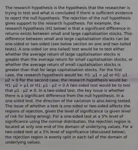 The research hypothesis is the hypothesis that the researcher is trying to test and what is concluded if there is sufficient evidence to reject the null hypothesis. The rejection of the null hypothesis gives support to the research hypothesis. For example, the research hypothesis (H1 below) is that a significant difference in returns exists between small and large capitalisation stocks. This difference between small and large capitalisation stocks can be one-sided or two-sided (see below section on one and two-tailed tests). A one-sided (or one-tailed) test would be to test either whether the average return of large capitalisation stocks is greater than the average return for small capitalisation stocks, or whether the average return of small capitalisation stocks is greater than that for large capitalisation stocks. For the first case, the research hypothesis would be: H1: µ1 > µ2 or H1: µ1 - µ2 > 0 For the second case, the research hypothesis would be: H1: µ2 > µ1 or H1: µ1 - µ2 < 0 A two-sided test would be to test that µ1 - µ2 ≠ 0. In a two-sided test, the key issue is whether there is a significant difference from the null hypothesis. In a one-sided test, the direction of the variation is also being tested. The issue of whether a test is one-sided or two-sided affects the regions of rejection, given the level of significance (a given level of risk for being wrong). For a one-sided test at a 5% level of significance using the normal distribution, the rejection region is located at only one end of the domain of underlying values. For a two-sided test at a 5% level of significance (discussed below), the rejection region is evenly split in each tail of the domain of underlying values.