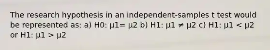 The research hypothesis in an independent-samples t test would be represented as: a) H0: μ1= μ2 b) H1: µ1 ≠ µ2 c) H1: µ1 µ2