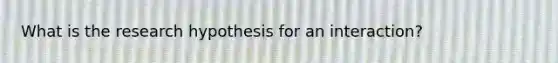 What is the research hypothesis for an interaction?