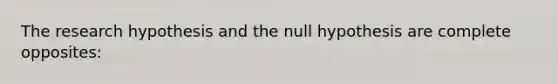 The research hypothesis and the null hypothesis are complete opposites: