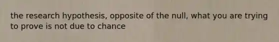 the research hypothesis, opposite of the null, what you are trying to prove is not due to chance