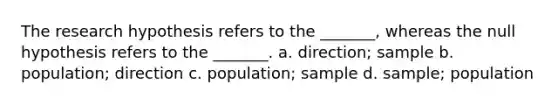 The research hypothesis refers to the _______, whereas the null hypothesis refers to the _______. a. direction; sample b. population; direction c. population; sample d. sample; population