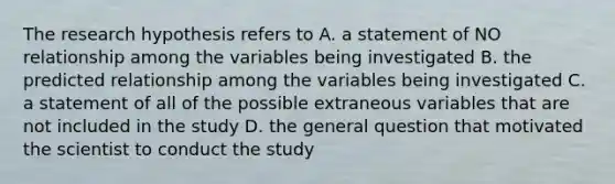 The research hypothesis refers to A. a statement of NO relationship among the variables being investigated B. the predicted relationship among the variables being investigated C. a statement of all of the possible extraneous variables that are not included in the study D. the general question that motivated the scientist to conduct the study