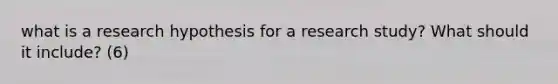 what is a research hypothesis for a research study? What should it include? (6)