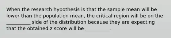 When the research hypothesis is that the sample mean will be lower than the population mean, the critical region will be on the __________ side of the distribution because they are expecting that the obtained z score will be __________.