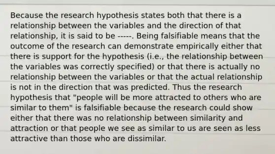 Because the research hypothesis states both that there is a relationship between the variables and the direction of that relationship, it is said to be -----. Being falsifiable means that the outcome of the research can demonstrate empirically either that there is support for the hypothesis (i.e., the relationship between the variables was correctly specified) or that there is actually no relationship between the variables or that the actual relationship is not in the direction that was predicted. Thus the research hypothesis that "people will be more attracted to others who are similar to them" is falsifiable because the research could show either that there was no relationship between similarity and attraction or that people we see as similar to us are seen as less attractive than those who are dissimilar.