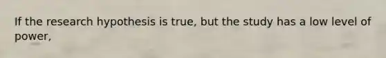 If the research hypothesis is true, but the study has a low level of power,