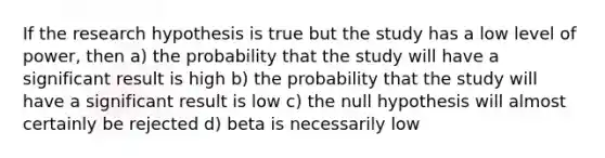 If the research hypothesis is true but the study has a low level of power, then a) the probability that the study will have a significant result is high b) the probability that the study will have a significant result is low c) the null hypothesis will almost certainly be rejected d) beta is necessarily low