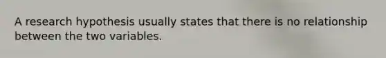 A research hypothesis usually states that there is no relationship between the two variables.