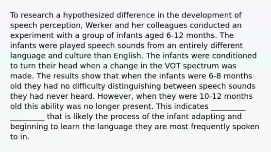 To research a hypothesized difference in the development of speech perception, Werker and her colleagues conducted an experiment with a group of infants aged 6-12 months. The infants were played speech sounds from an entirely different language and culture than English. The infants were conditioned to turn their head when a change in the VOT spectrum was made. The results show that when the infants were 6-8 months old they had no difficulty distinguishing between speech sounds they had never heard. However, when they were 10-12 months old this ability was no longer present. This indicates _________ _________ that is likely the process of the infant adapting and beginning to learn the language they are most frequently spoken to in.