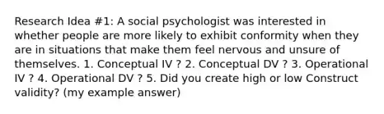 Research Idea #1: A social psychologist was interested in whether people are more likely to exhibit conformity when they are in situations that make them feel nervous and unsure of themselves. 1. Conceptual IV ? 2. Conceptual DV ? 3. Operational IV ? 4. Operational DV ? 5. Did you create high or low Construct validity? (my example answer)