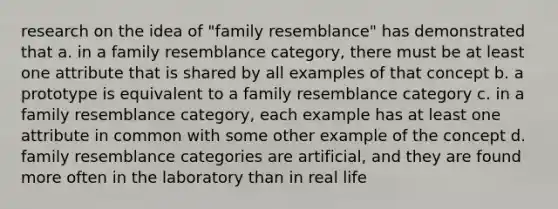 research on the idea of "family resemblance" has demonstrated that a. in a family resemblance category, there must be at least one attribute that is shared by all examples of that concept b. a prototype is equivalent to a family resemblance category c. in a family resemblance category, each example has at least one attribute in common with some other example of the concept d. family resemblance categories are artificial, and they are found more often in the laboratory than in real life