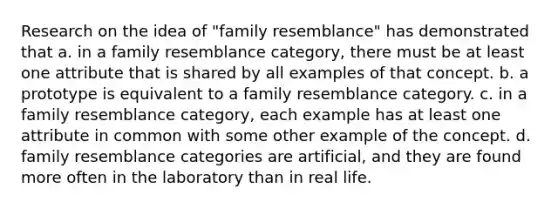 Research on the idea of "family resemblance" has demonstrated that a. in a family resemblance category, there must be at least one attribute that is shared by all examples of that concept. b. a prototype is equivalent to a family resemblance category. c. in a family resemblance category, each example has at least one attribute in common with some other example of the concept. d. family resemblance categories are artificial, and they are found more often in the laboratory than in real life.