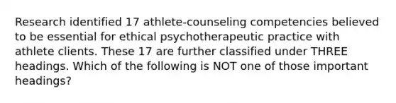 Research identified 17 athlete-counseling competencies believed to be essential for ethical psychotherapeutic practice with athlete clients. These 17 are further classified under THREE headings. Which of the following is NOT one of those important headings?