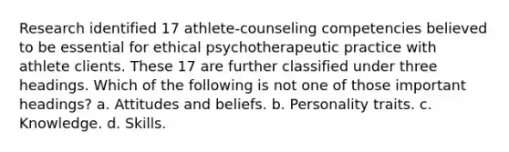 Research identified 17 athlete-counseling competencies believed to be essential for ethical psychotherapeutic practice with athlete clients. These 17 are further classified under three headings. Which of the following is not one of those important headings? a. Attitudes and beliefs. b. Personality traits. c. Knowledge. d. Skills.