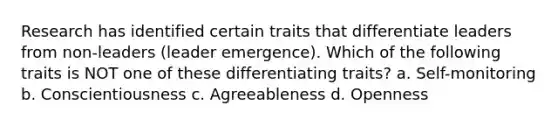 Research has identified certain traits that differentiate leaders from non-leaders (leader emergence). Which of the following traits is NOT one of these differentiating traits? a. Self-monitoring b. Conscientiousness c. Agreeableness d. Openness