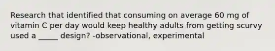 Research that identified that consuming on average 60 mg of vitamin C per day would keep healthy adults from getting scurvy used a _____ design? -observational, experimental