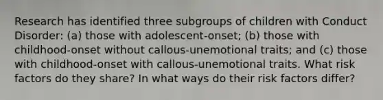 Research has identified three subgroups of children with Conduct Disorder: (a) those with adolescent-onset; (b) those with childhood-onset without callous-unemotional traits; and (c) those with childhood-onset with callous-unemotional traits. What risk factors do they share? In what ways do their risk factors differ?