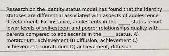 Research on the identity status model has found that the identity statuses are differential associated with aspects of adolescence development. For instance, adolescents in the _____ status report lower levels of self-esteem and poorer relationships quality with parents compared to adolescents in the _____ status. A) moratorium; achievement B) diffusion; achievement C) achievement; moratorium D) achievement; diffusion