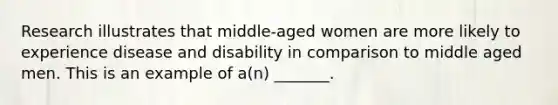 Research illustrates that middle-aged women are more likely to experience disease and disability in comparison to middle aged men. This is an example of a(n) _______.