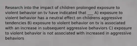 Research into the impact of children prolonged exposure to violent behavior on tv have indicated that ___ A) exposure to violent behavior has a neutral effect on childrens aggressive tendencies B) exposure to violent behavior on tv is associated with an increase in subsequent aggressive behaviors C) exposure to violent behavior is not associated with increased in aggressive behaviors