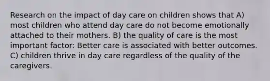 Research on the impact of day care on children shows that A) most children who attend day care do not become emotionally attached to their mothers. B) the quality of care is the most important factor: Better care is associated with better outcomes. C) children thrive in day care regardless of the quality of the caregivers.