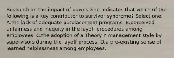 Research on the impact of downsizing indicates that which of the following is a key contributor to survivor syndrome? Select one: A.the lack of adequate outplacement programs. B.perceived unfairness and inequity in the layoff procedures among employees. C.the adoption of a Theory Y management style by supervisors during the layoff process. D.a pre-existing sense of learned helplessness among employees.