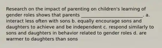 Research on the impact of parenting on children's learning of gender roles shows that parents ___________________________. a. interact less often with sons b. equally encourage sons and daughters to achieve and be independent c. respond similarly to sons and daughters in behavior related to gender roles d. are warmer to daughters than sons