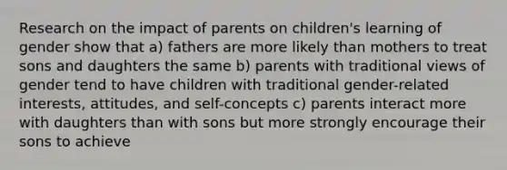 Research on the impact of parents on children's learning of gender show that a) fathers are more likely than mothers to treat sons and daughters the same b) parents with traditional views of gender tend to have children with traditional gender-related interests, attitudes, and self-concepts c) parents interact more with daughters than with sons but more strongly encourage their sons to achieve