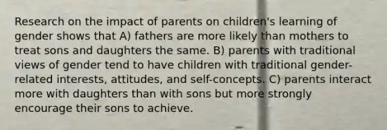 Research on the impact of parents on children's learning of gender shows that A) fathers are more likely than mothers to treat sons and daughters the same. B) parents with traditional views of gender tend to have children with traditional gender-related interests, attitudes, and self-concepts. C) parents interact more with daughters than with sons but more strongly encourage their sons to achieve.