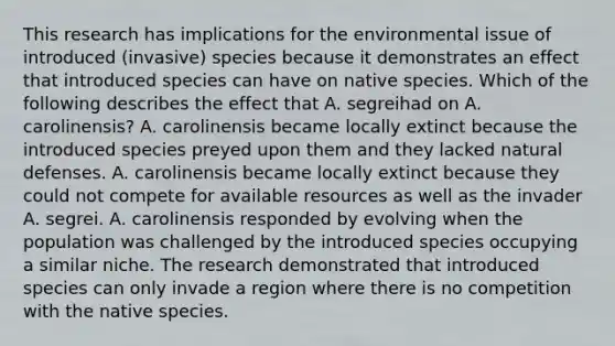 This research has implications for the environmental issue of introduced (invasive) species because it demonstrates an effect that introduced species can have on native species. Which of the following describes the effect that A. segreihad on A. carolinensis? A. carolinensis became locally extinct because the introduced species preyed upon them and they lacked natural defenses. A. carolinensis became locally extinct because they could not compete for available resources as well as the invader A. segrei. A. carolinensis responded by evolving when the population was challenged by the introduced species occupying a similar niche. The research demonstrated that introduced species can only invade a region where there is no competition with the native species.