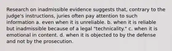 Research on inadmissible evidence suggests that, contrary to the judge's instructions, juries often pay attention to such information a. even when it is unreliable. b. when it is reliable but inadmissible because of a legal "technicality." c. when it is emotional in content. d. when it is objected to by the defense and not by the prosecution.