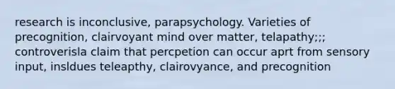 research is inconclusive, parapsychology. Varieties of precognition, clairvoyant mind over matter, telapathy;;; controverisla claim that percpetion can occur aprt from sensory input, insldues teleapthy, clairovyance, and precognition