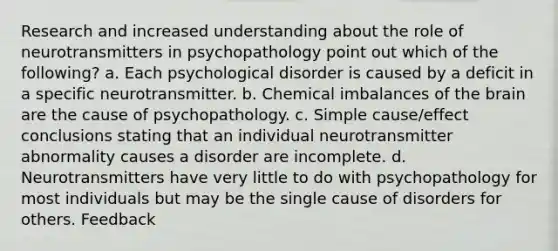 Research and increased understanding about the role of neurotransmitters in psychopathology point out which of the following? a. Each psychological disorder is caused by a deficit in a specific neurotransmitter. b. Chemical imbalances of the brain are the cause of psychopathology. c. Simple cause/effect conclusions stating that an individual neurotransmitter abnormality causes a disorder are incomplete. d. Neurotransmitters have very little to do with psychopathology for most individuals but may be the single cause of disorders for others. Feedback