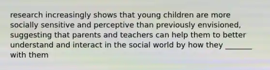 research increasingly shows that young children are more socially sensitive and perceptive than previously envisioned, suggesting that parents and teachers can help them to better understand and interact in the social world by how they _______ with them