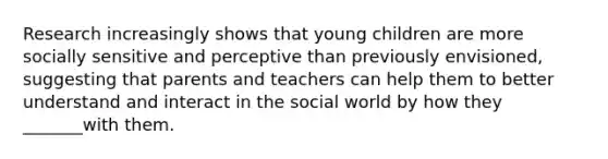 Research increasingly shows that young children are more socially sensitive and perceptive than previously envisioned, suggesting that parents and teachers can help them to better understand and interact in the social world by how they _______with them.