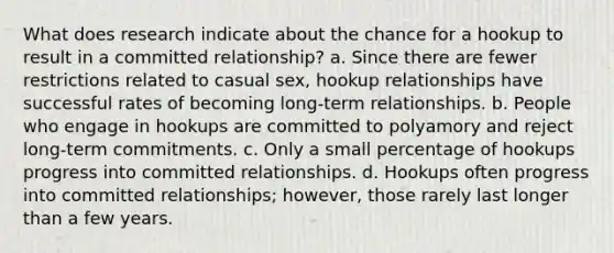 What does research indicate about the chance for a hookup to result in a committed relationship? a. Since there are fewer restrictions related to casual sex, hookup relationships have successful rates of becoming long-term relationships. b. People who engage in hookups are committed to polyamory and reject long-term commitments. c. Only a small percentage of hookups progress into committed relationships. d. Hookups often progress into committed relationships; however, those rarely last longer than a few years.