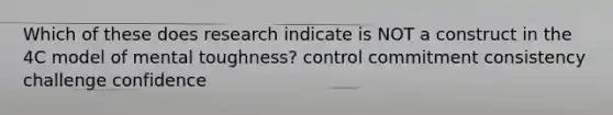 Which of these does research indicate is NOT a construct in the 4C model of mental toughness? control commitment consistency challenge confidence