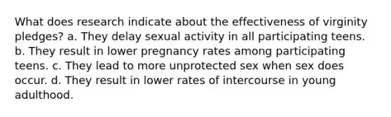 What does research indicate about the effectiveness of virginity pledges? a. They delay sexual activity in all participating teens. b. They result in lower pregnancy rates among participating teens. c. They lead to more unprotected sex when sex does occur. d. They result in lower rates of intercourse in young adulthood.