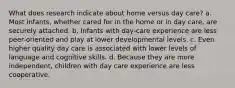 What does research indicate about home versus day care? a. Most infants, whether cared for in the home or in day care, are securely attached. b. Infants with day-care experience are less peer-oriented and play at lower developmental levels. c. Even higher quality day care is associated with lower levels of language and cognitive skills. d. Because they are more independent, children with day care experience are less cooperative.