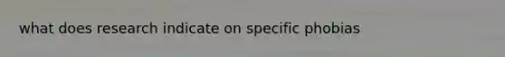 what does research indicate on specific phobias