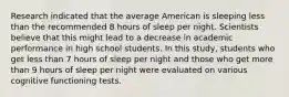 Research indicated that the average American is sleeping less than the recommended 8 hours of sleep per night. Scientists believe that this might lead to a decrease in academic performance in high school students. In this study, students who get less than 7 hours of sleep per night and those who get more than 9 hours of sleep per night were evaluated on various cognitive functioning tests.