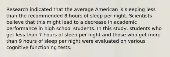 Research indicated that the average American is sleeping <a href='https://www.questionai.com/knowledge/k7BtlYpAMX-less-than' class='anchor-knowledge'>less than</a> the recommended 8 hours of sleep per night. Scientists believe that this might lead to a decrease in academic performance in high school students. In this study, students who get less than 7 hours of sleep per night and those who get <a href='https://www.questionai.com/knowledge/keWHlEPx42-more-than' class='anchor-knowledge'>more than</a> 9 hours of sleep per night were evaluated on various cognitive functioning tests.